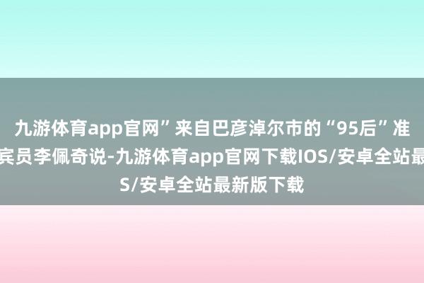 九游体育app官网”来自巴彦淖尔市的“95后”准能集团西宾员李佩奇说-九游体育app官网下载IOS/安卓全站最新版下载