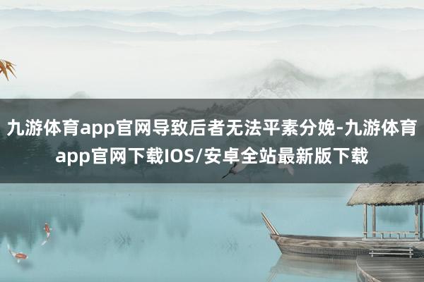 九游体育app官网导致后者无法平素分娩-九游体育app官网下载IOS/安卓全站最新版下载
