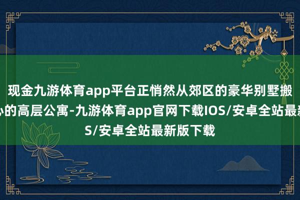 现金九游体育app平台正悄然从郊区的豪华别墅搬回市中心的高层公寓-九游体育app官网下载IOS/安卓全站最新版下载