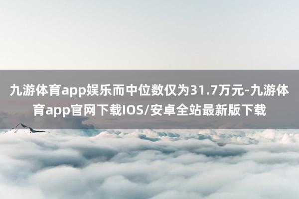 九游体育app娱乐而中位数仅为31.7万元-九游体育app官网下载IOS/安卓全站最新版下载