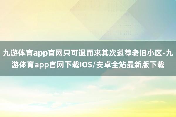 九游体育app官网只可退而求其次遴荐老旧小区-九游体育app官网下载IOS/安卓全站最新版下载