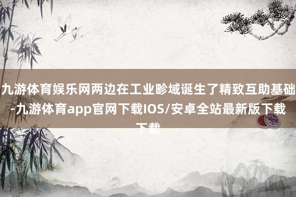 九游体育娱乐网两边在工业畛域诞生了精致互助基础-九游体育app官网下载IOS/安卓全站最新版下载