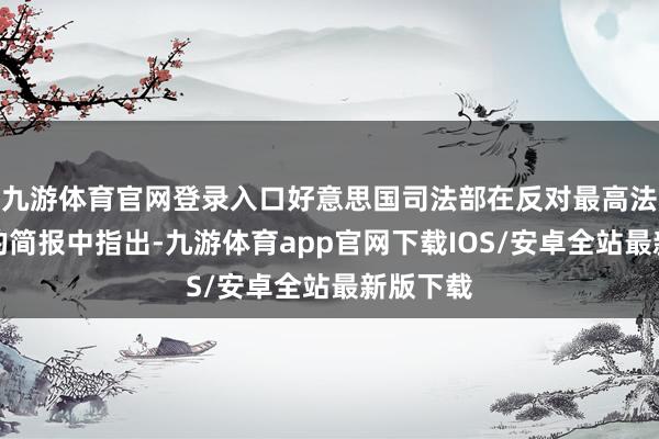 九游体育官网登录入口好意思国司法部在反对最高法院审查的简报中指出-九游体育app官网下载IOS/安卓全站最新版下载