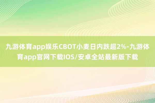 九游体育app娱乐CBOT小麦日内跌超2%-九游体育app官网下载IOS/安卓全站最新版下载