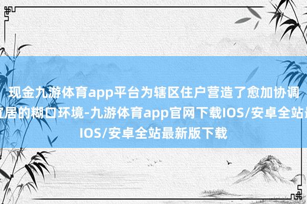 现金九游体育app平台为辖区住户营造了愈加协调、灿艳、宜居的糊口环境-九游体育app官网下载IOS/安卓全站最新版下载
