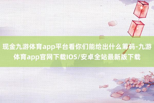 现金九游体育app平台看你们能给出什么筹码-九游体育app官网下载IOS/安卓全站最新版下载