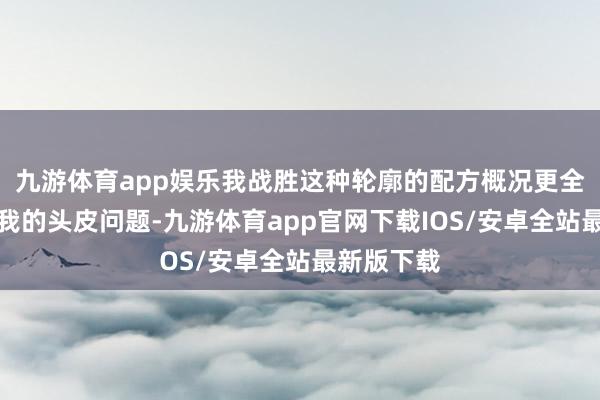 九游体育app娱乐我战胜这种轮廓的配方概况更全面地贬责我的头皮问题-九游体育app官网下载IOS/安卓全站最新版下载