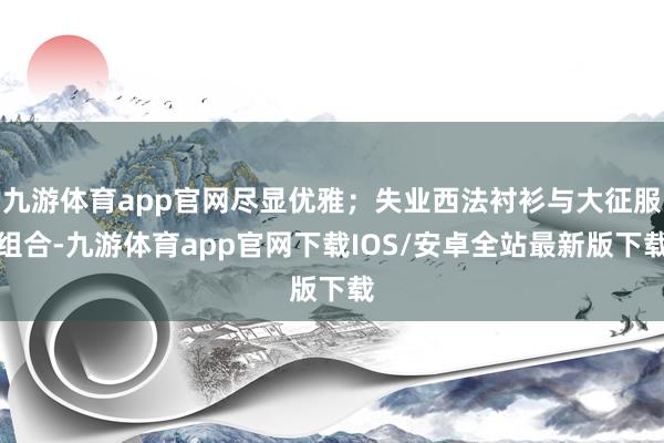 九游体育app官网尽显优雅；失业西法衬衫与大征服组合-九游体育app官网下载IOS/安卓全站最新版下载
