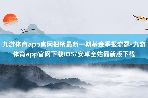 九游体育app官网把柄最新一期基金季报流露-九游体育app官网下载IOS/安卓全站最新版下载