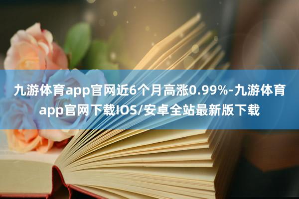 九游体育app官网近6个月高涨0.99%-九游体育app官网下载IOS/安卓全站最新版下载