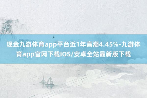 现金九游体育app平台近1年高潮4.45%-九游体育app官网下载IOS/安卓全站最新版下载