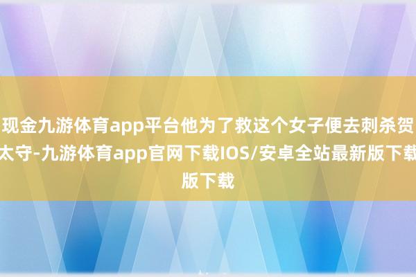 现金九游体育app平台他为了救这个女子便去刺杀贺太守-九游体育app官网下载IOS/安卓全站最新版下载