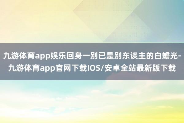 九游体育app娱乐回身一别已是别东谈主的白蟾光-九游体育app官网下载IOS/安卓全站最新版下载