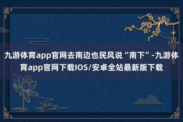 九游体育app官网去南边也民风说“南下”-九游体育app官网下载IOS/安卓全站最新版下载