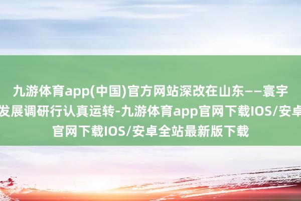 九游体育app(中国)官方网站深改在山东——寰宇主流媒体高质地发展调研行认真运转-九游体育app官网下载IOS/安卓全站最新版下载