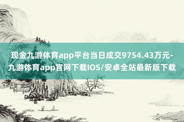 现金九游体育app平台当日成交9754.43万元-九游体育app官网下载IOS/安卓全站最新版下载