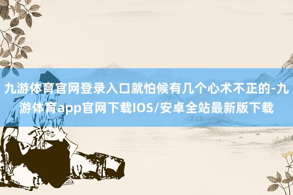 九游体育官网登录入口就怕候有几个心术不正的-九游体育app官网下载IOS/安卓全站最新版下载