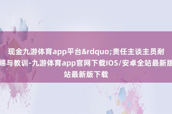 现金九游体育app平台&rdquo;责任主谈主员耐性性赐与教训-九游体育app官网下载IOS/安卓全站最新版下载