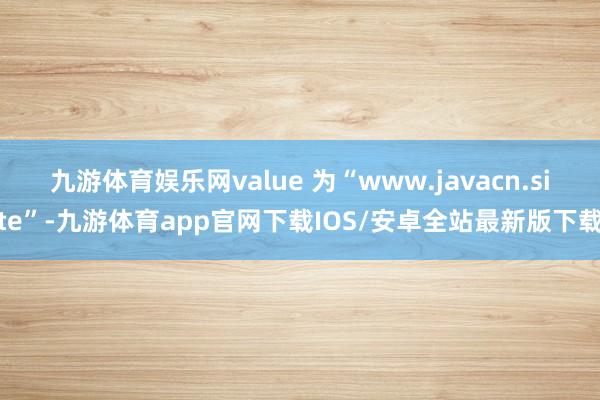 九游体育娱乐网value 为“www.javacn.site”-九游体育app官网下载IOS/安卓全站最新版下载