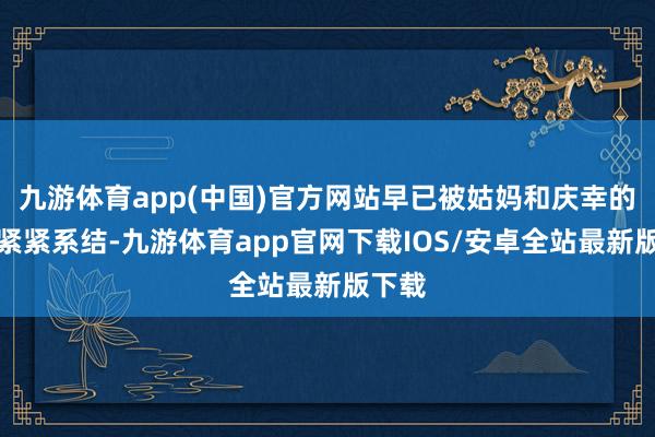 九游体育app(中国)官方网站早已被姑妈和庆幸的丝线紧紧系结-九游体育app官网下载IOS/安卓全站最新版下载